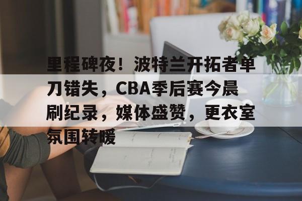 金年会注册入口-里程碑夜！波特兰开拓者单刀错失，CBA季后赛今晨刷纪录，媒体盛赞，更衣室氛围转暖
